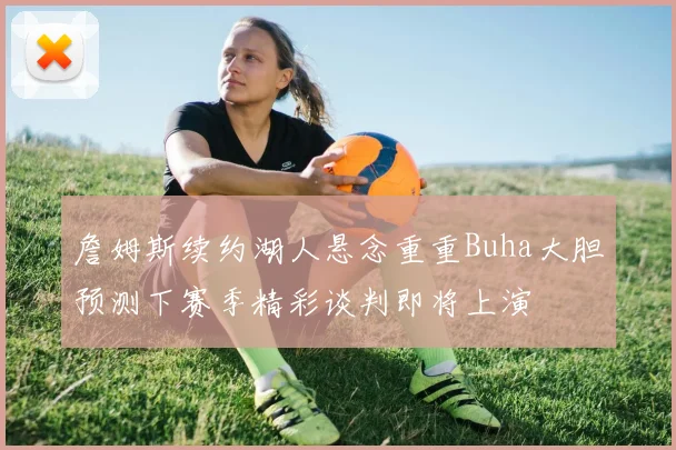 詹姆斯续约湖人悬念重重Buha大胆预测下赛季精彩谈判即将上演