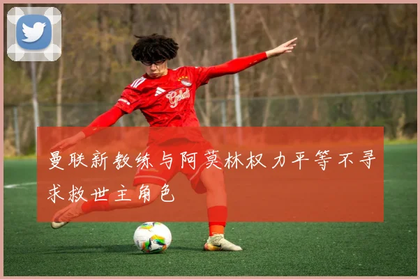曼联新教练与阿莫林权力平等不寻求救世主角色