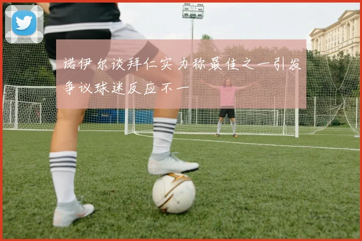 诺伊尔谈拜仁实力称最佳之一引发争议球迷反应不一