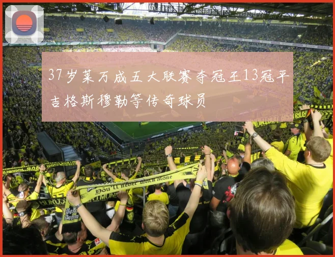 37岁莱万成五大联赛夺冠王13冠平吉格斯穆勒等传奇球员