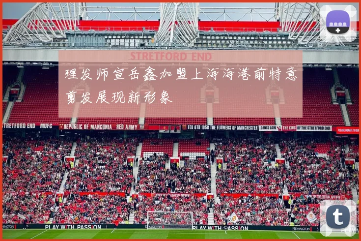 理发师宣岳鑫加盟上海海港前特意剪发展现新形象