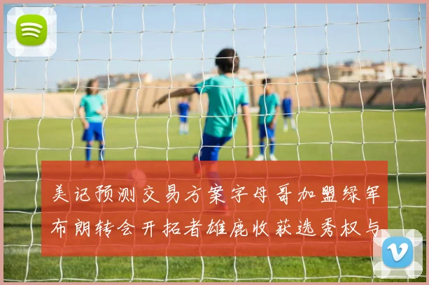 美记预测交易方案字母哥加盟绿军布朗转会开拓者雄鹿收获选秀权与年轻球员
