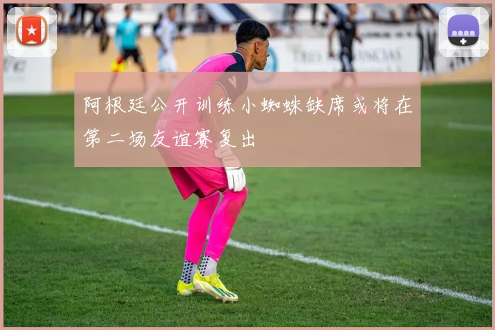 阿根廷公开训练小蜘蛛缺席或将在第二场友谊赛复出