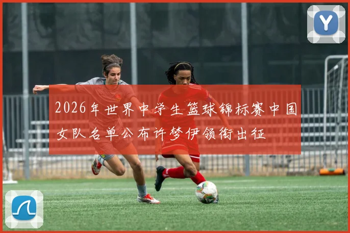2026年世界中学生篮球锦标赛中国女队名单公布许梦伊领衔出征