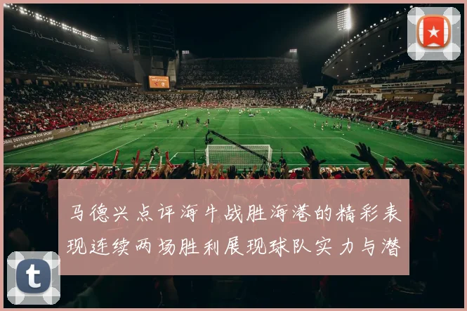 马德兴点评海牛战胜海港的精彩表现连续两场胜利展现球队实力与潜力
