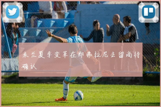 米兰夏季变革在即弗拉尼去留尚待确认