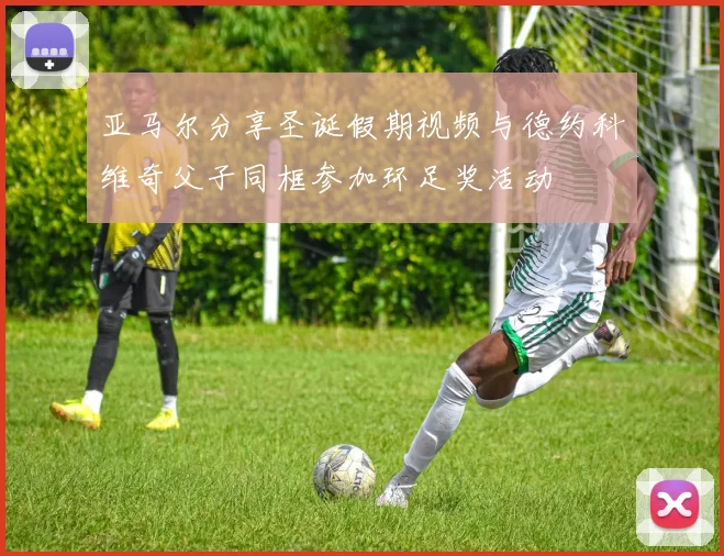 亚马尔分享圣诞假期视频与德约科维奇父子同框参加环足奖活动
